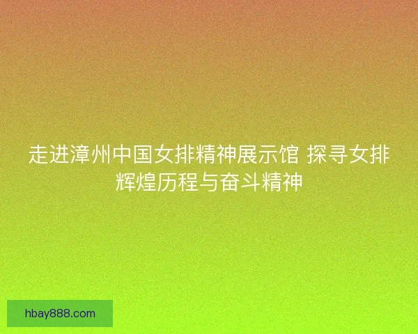走进漳州中国女排精神展示馆 探寻女排辉煌历程与奋斗精神