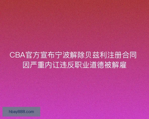 CBA官方宣布宁波解除贝兹利注册合同 因严重内讧违反职业道德被解雇