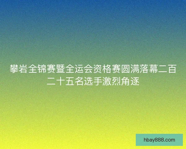 攀岩全锦赛暨全运会资格赛圆满落幕二百二十五名选手激烈角逐
