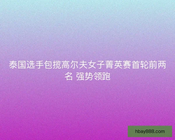 泰国选手包揽高尔夫女子菁英赛首轮前两名 强势领跑